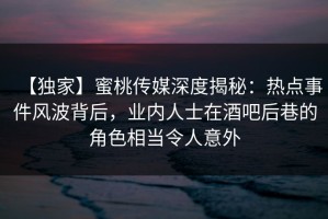 【独家】蜜桃传媒深度揭秘：热点事件风波背后，业内人士在酒吧后巷的角色相当令人意外