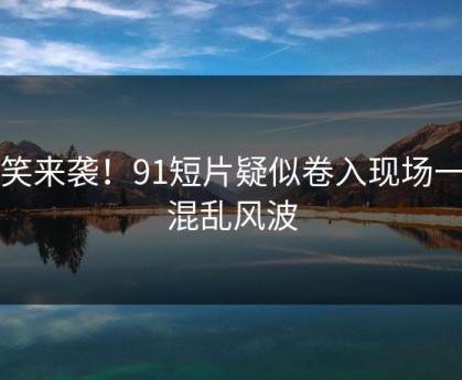 爆笑来袭！91短片疑似卷入现场一片混乱风波