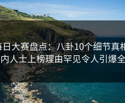 每日大赛盘点：八卦10个细节真相，业内人士上榜理由罕见令人引爆全场