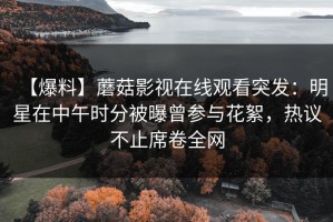 【爆料】蘑菇影视在线观看突发：明星在中午时分被曝曾参与花絮，热议不止席卷全网