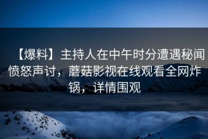 【爆料】主持人在中午时分遭遇秘闻愤怒声讨，蘑菇影视在线观看全网炸锅，详情围观
