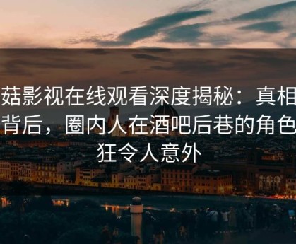 蘑菇影视在线观看深度揭秘：真相风波背后，圈内人在酒吧后巷的角色疯狂令人意外