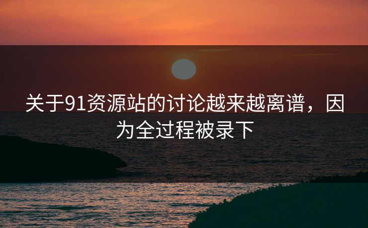 关于91资源站的讨论越来越离谱，因为全过程被录下
