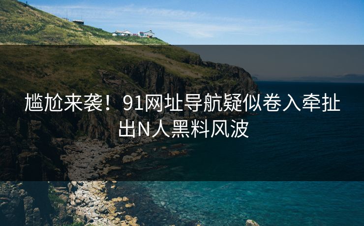 尴尬来袭！91网址导航疑似卷入牵扯出N人黑料风波