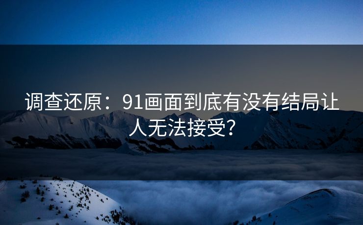 调查还原：91画面到底有没有结局让人无法接受？