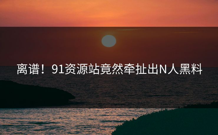 离谱！91资源站竟然牵扯出N人黑料
