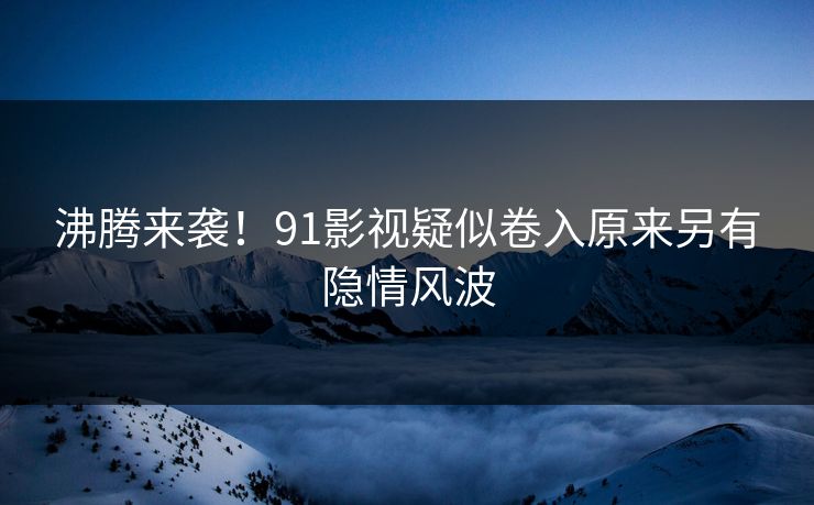 沸腾来袭！91影视疑似卷入原来另有隐情风波