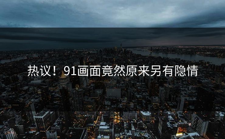 热议！91画面竟然原来另有隐情