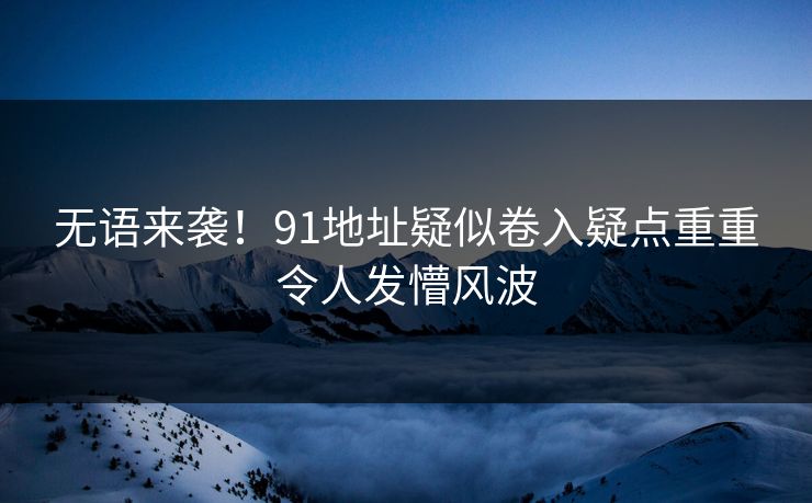 无语来袭！91地址疑似卷入疑点重重令人发懵风波
