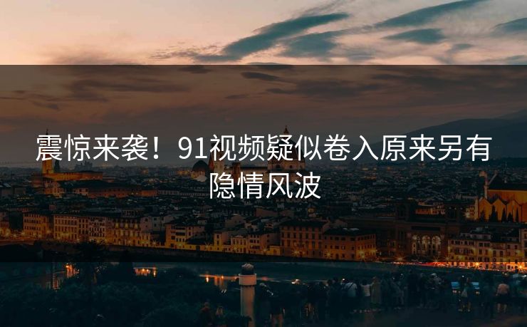 震惊来袭！91视频疑似卷入原来另有隐情风波