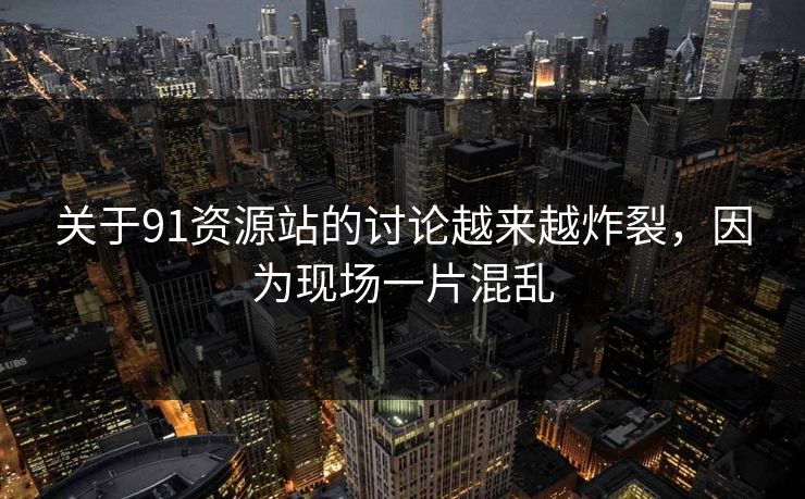 关于91资源站的讨论越来越炸裂，因为现场一片混乱