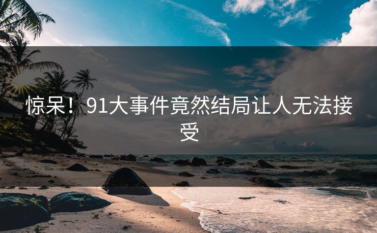 惊呆！91大事件竟然结局让人无法接受