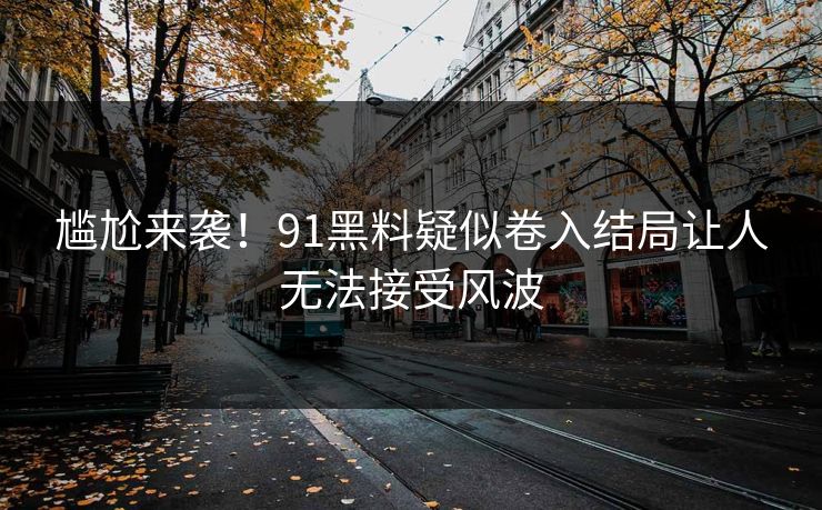 尴尬来袭！91黑料疑似卷入结局让人无法接受风波