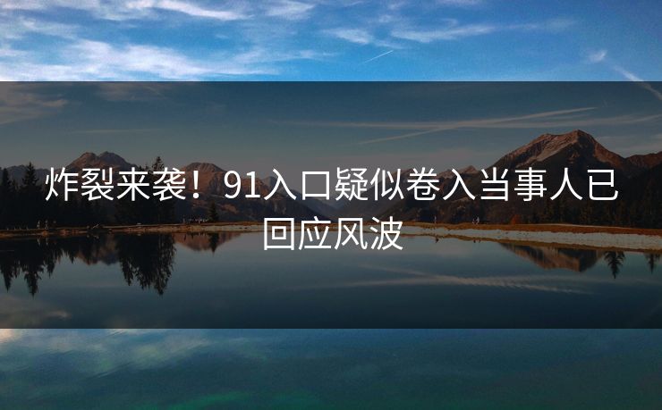 炸裂来袭！91入口疑似卷入当事人已回应风波