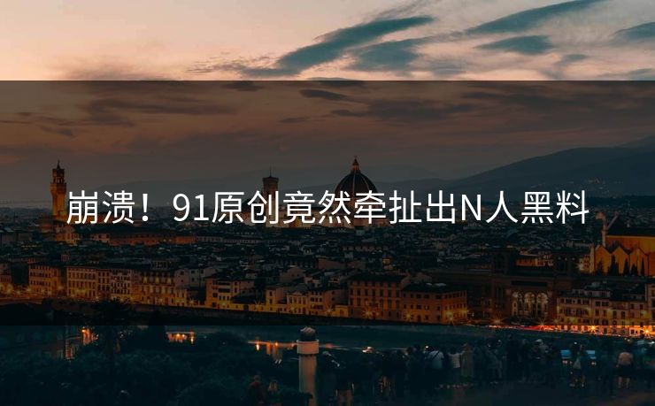 崩溃！91原创竟然牵扯出N人黑料