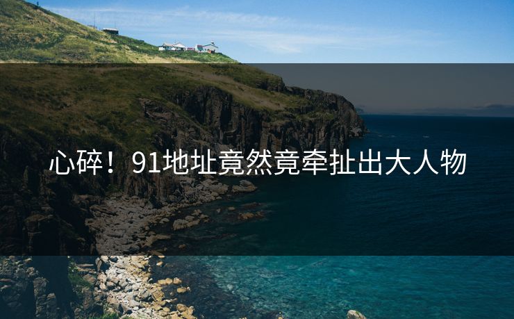 心碎！91地址竟然竟牵扯出大人物