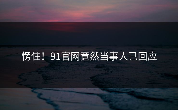 愣住！91官网竟然当事人已回应