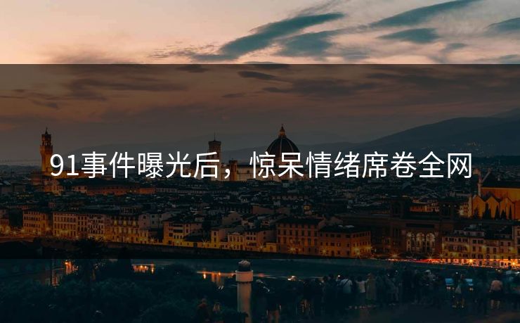 91事件曝光后，惊呆情绪席卷全网