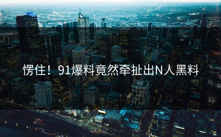 愣住！91爆料竟然牵扯出N人黑料