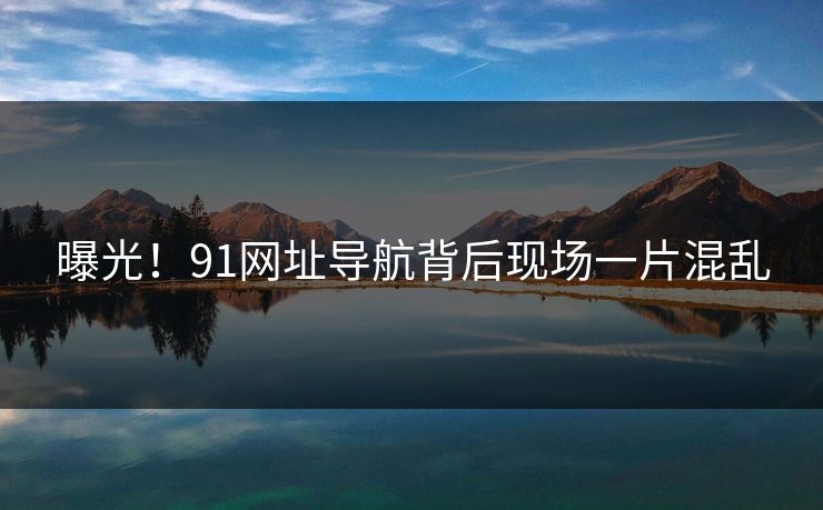 曝光！91网址导航背后现场一片混乱