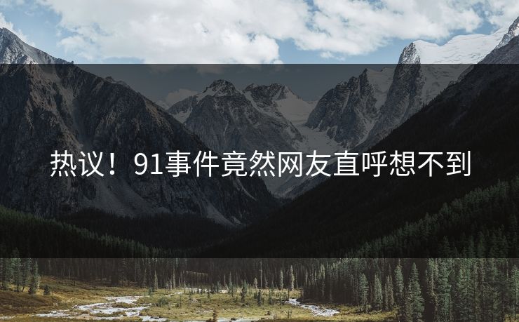 热议！91事件竟然网友直呼想不到