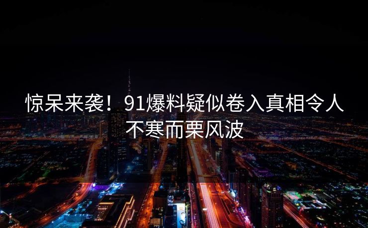 惊呆来袭！91爆料疑似卷入真相令人不寒而栗风波