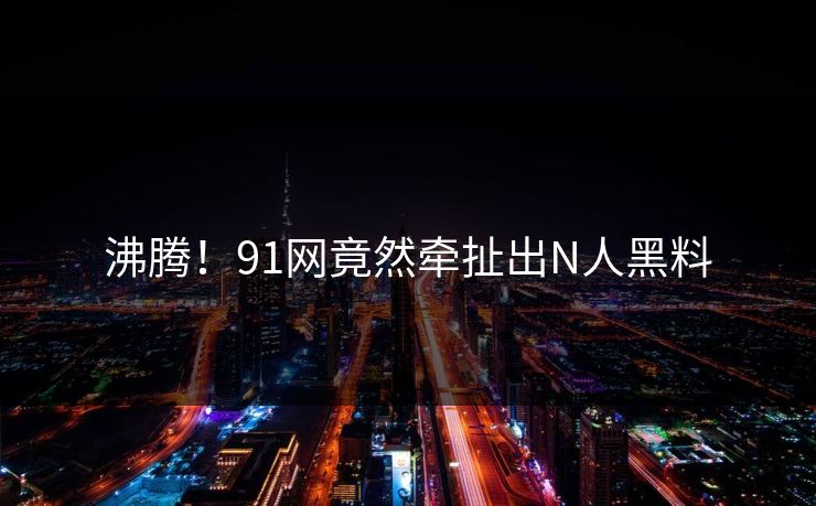 沸腾！91网竟然牵扯出N人黑料