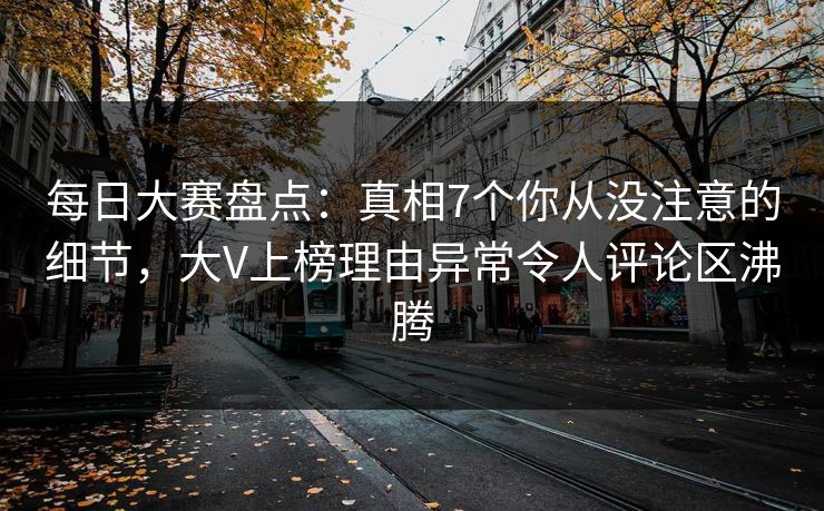 每日大赛盘点：真相7个你从没注意的细节，大V上榜理由异常令人评论区沸腾