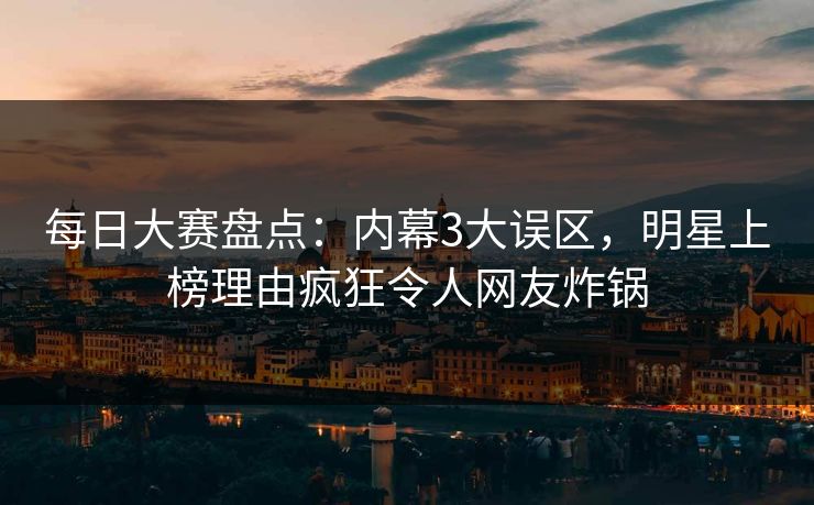 每日大赛盘点：内幕3大误区，明星上榜理由疯狂令人网友炸锅
