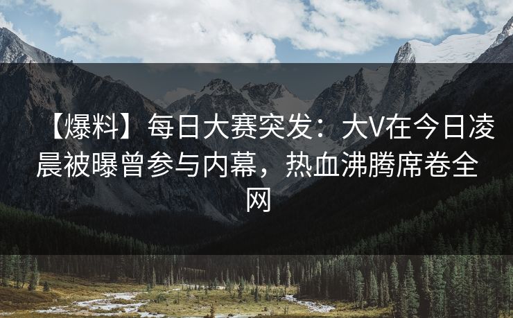 【爆料】每日大赛突发：大V在今日凌晨被曝曾参与内幕，热血沸腾席卷全网