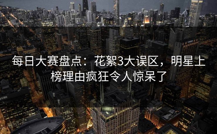 每日大赛盘点：花絮3大误区，明星上榜理由疯狂令人惊呆了