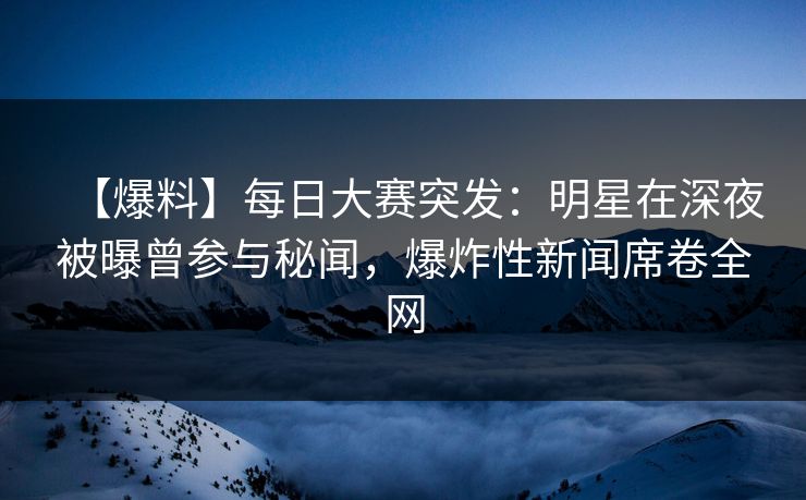 【爆料】每日大赛突发：明星在深夜被曝曾参与秘闻，爆炸性新闻席卷全网