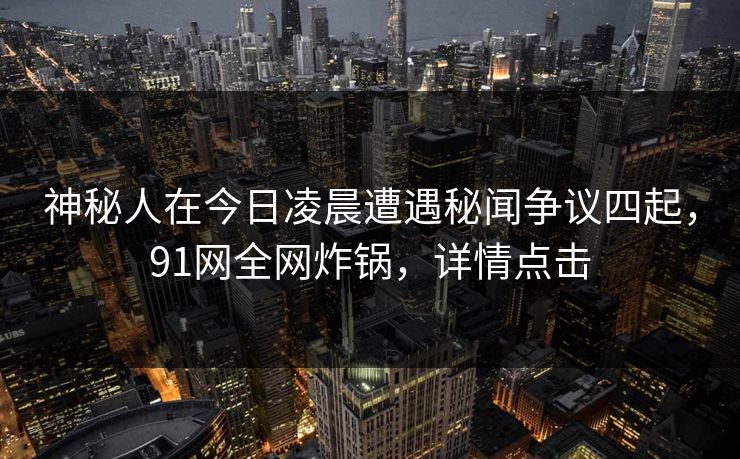 神秘人在今日凌晨遭遇秘闻争议四起，91网全网炸锅，详情点击