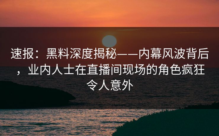 速报：黑料深度揭秘——内幕风波背后，业内人士在直播间现场的角色疯狂令人意外