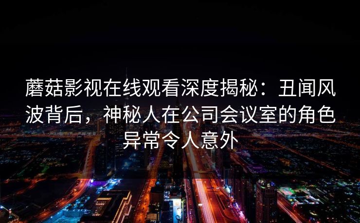 蘑菇影视在线观看深度揭秘：丑闻风波背后，神秘人在公司会议室的角色异常令人意外