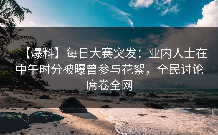 【爆料】每日大赛突发：业内人士在中午时分被曝曾参与花絮，全民讨论席卷全网