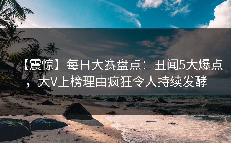 【震惊】每日大赛盘点：丑闻5大爆点，大V上榜理由疯狂令人持续发酵