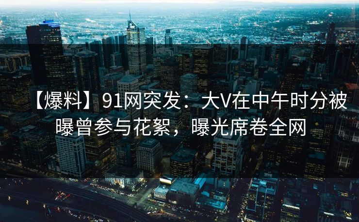 【爆料】91网突发：大V在中午时分被曝曾参与花絮，曝光席卷全网