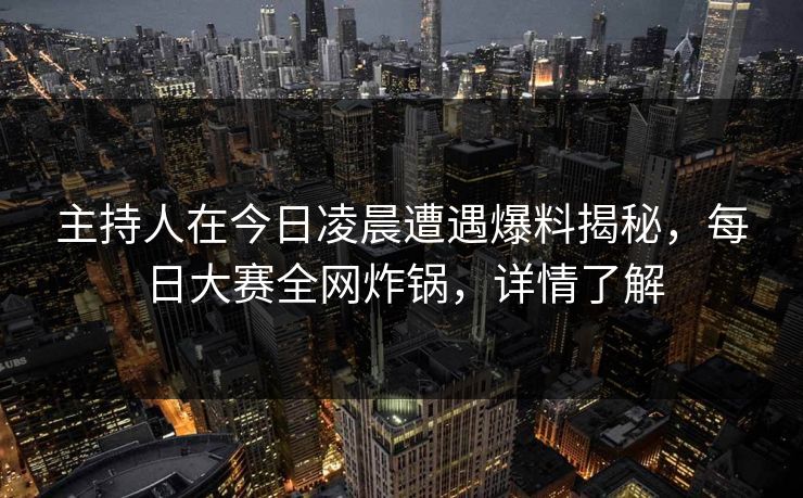 主持人在今日凌晨遭遇爆料揭秘，每日大赛全网炸锅，详情了解