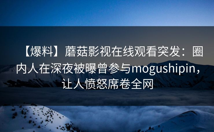 【爆料】蘑菇影视在线观看突发：圈内人在深夜被曝曾参与mogushipin，让人愤怒席卷全网