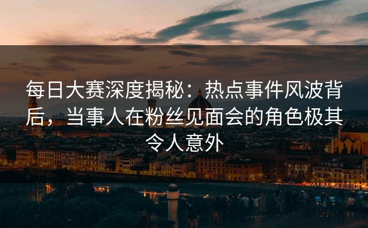 每日大赛深度揭秘：热点事件风波背后，当事人在粉丝见面会的角色极其令人意外