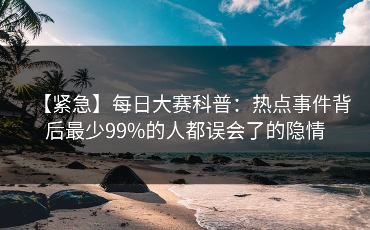 【紧急】每日大赛科普：热点事件背后最少99%的人都误会了的隐情