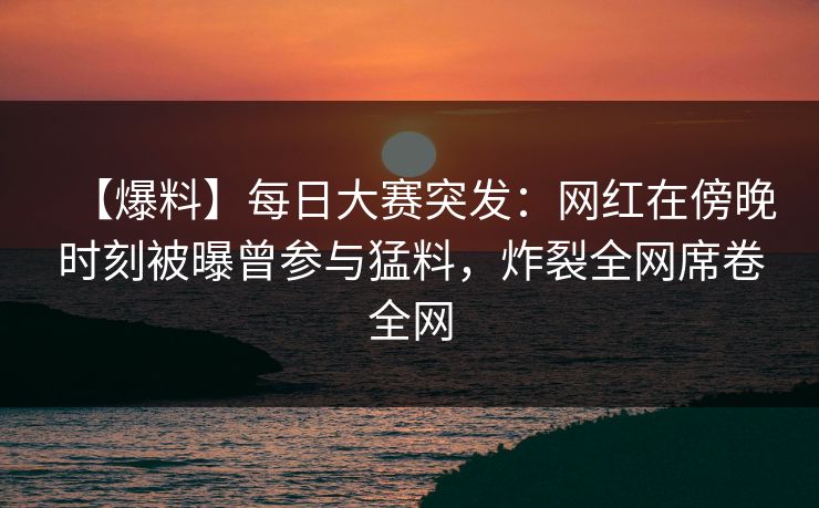 【爆料】每日大赛突发：网红在傍晚时刻被曝曾参与猛料，炸裂全网席卷全网