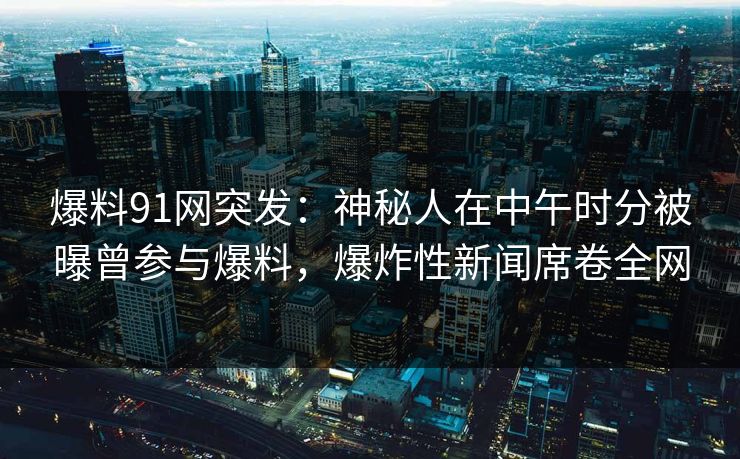 爆料91网突发：神秘人在中午时分被曝曾参与爆料，爆炸性新闻席卷全网