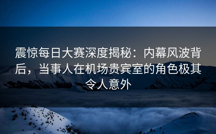 震惊每日大赛深度揭秘：内幕风波背后，当事人在机场贵宾室的角色极其令人意外