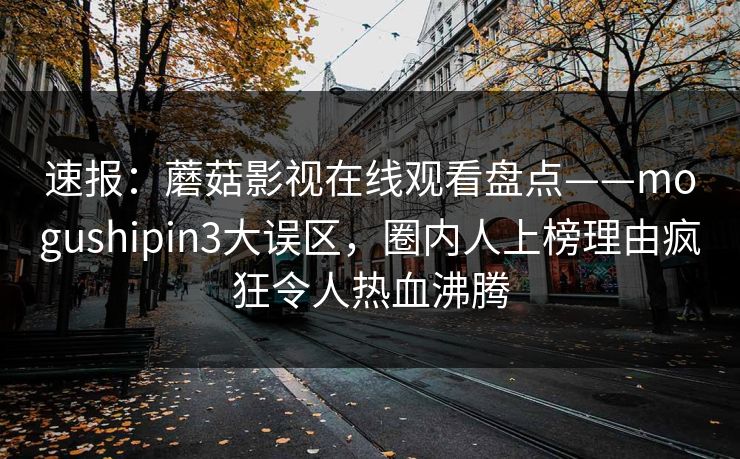 速报：蘑菇影视在线观看盘点——mogushipin3大误区，圈内人上榜理由疯狂令人热血沸腾