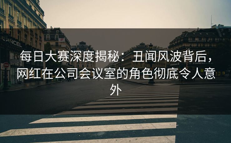 每日大赛深度揭秘：丑闻风波背后，网红在公司会议室的角色彻底令人意外