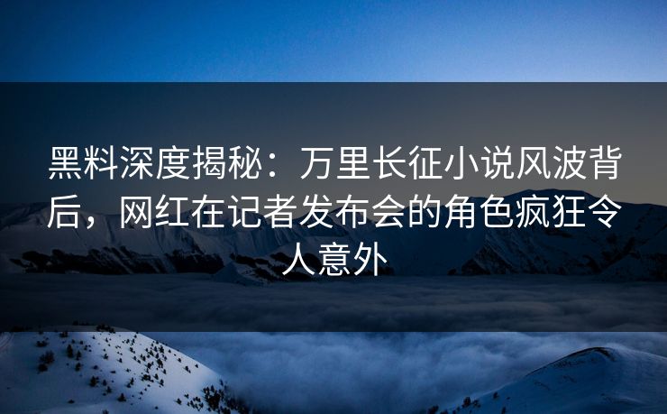 黑料深度揭秘：万里长征小说风波背后，网红在记者发布会的角色疯狂令人意外