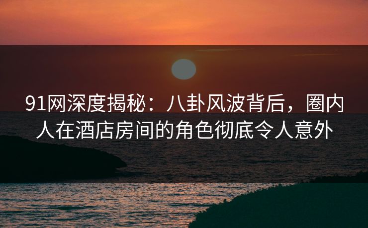 91网深度揭秘：八卦风波背后，圈内人在酒店房间的角色彻底令人意外