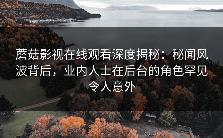 蘑菇影视在线观看深度揭秘：秘闻风波背后，业内人士在后台的角色罕见令人意外